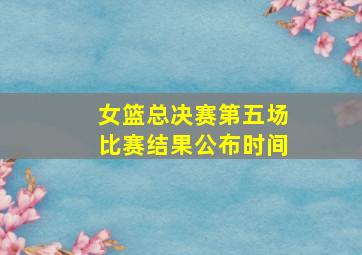 女篮总决赛第五场比赛结果公布时间