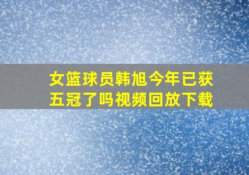 女篮球员韩旭今年已获五冠了吗视频回放下载