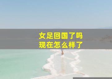 女足回国了吗现在怎么样了