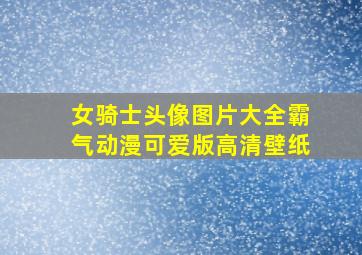 女骑士头像图片大全霸气动漫可爱版高清壁纸