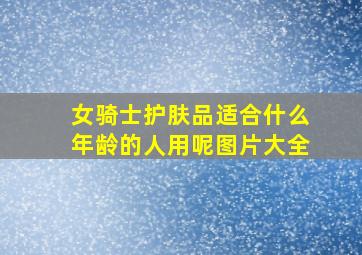 女骑士护肤品适合什么年龄的人用呢图片大全