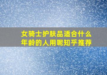 女骑士护肤品适合什么年龄的人用呢知乎推荐