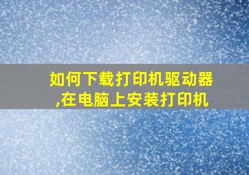 如何下载打印机驱动器,在电脑上安装打印机