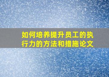 如何培养提升员工的执行力的方法和措施论文