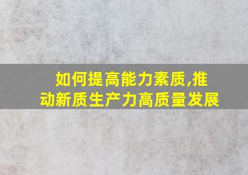 如何提高能力素质,推动新质生产力高质量发展