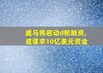 威马将启动d轮融资,或谋求10亿美元资金