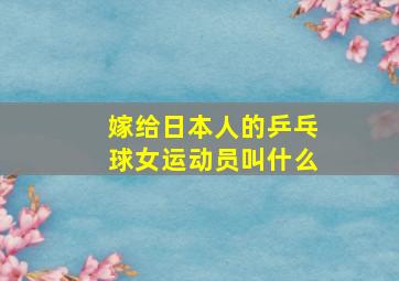 嫁给日本人的乒乓球女运动员叫什么