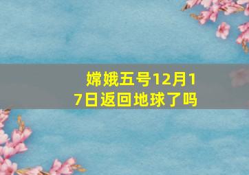 嫦娥五号12月17日返回地球了吗