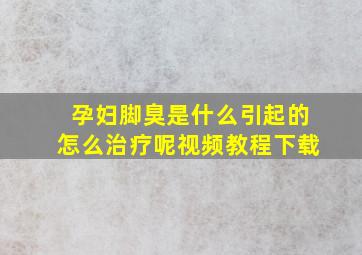 孕妇脚臭是什么引起的怎么治疗呢视频教程下载