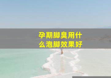 孕期脚臭用什么泡脚效果好