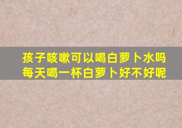 孩子咳嗽可以喝白萝卜水吗每天喝一杯白萝卜好不好呢