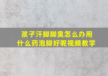 孩子汗脚脚臭怎么办用什么药泡脚好呢视频教学