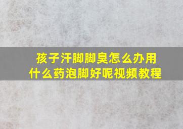 孩子汗脚脚臭怎么办用什么药泡脚好呢视频教程