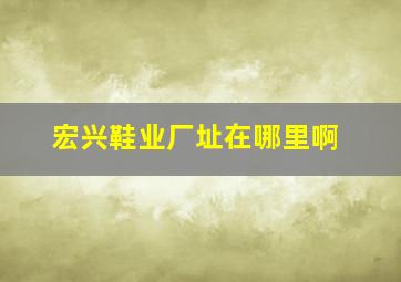 宏兴鞋业厂址在哪里啊