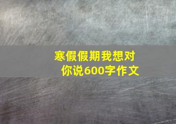 寒假假期我想对你说600字作文