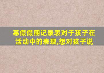 寒假假期记录表对于孩子在活动中的表现,想对孩子说