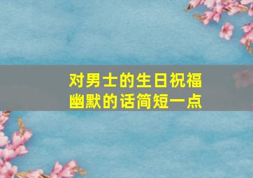 对男士的生日祝福幽默的话简短一点