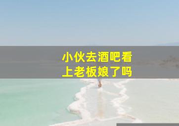 小伙去酒吧看上老板娘了吗