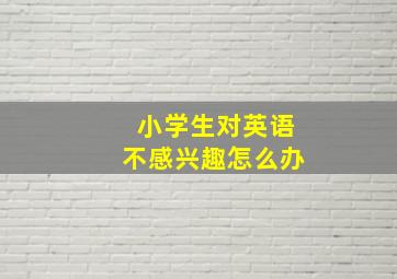 小学生对英语不感兴趣怎么办