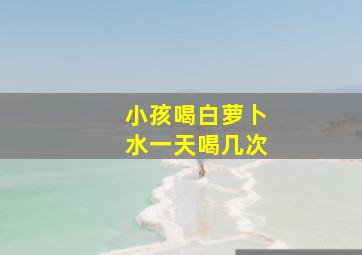 小孩喝白萝卜水一天喝几次