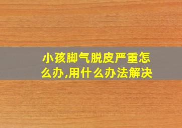 小孩脚气脱皮严重怎么办,用什么办法解决