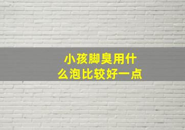 小孩脚臭用什么泡比较好一点