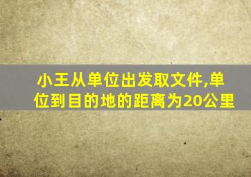 小王从单位出发取文件,单位到目的地的距离为20公里