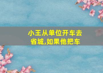 小王从单位开车去省城,如果他把车