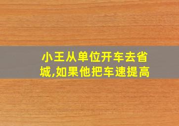 小王从单位开车去省城,如果他把车速提高