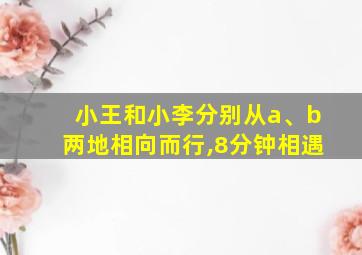 小王和小李分别从a、b两地相向而行,8分钟相遇