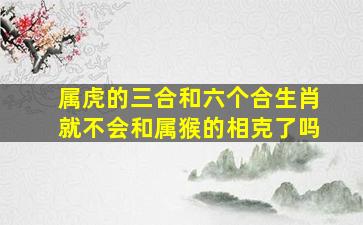 属虎的三合和六个合生肖就不会和属猴的相克了吗