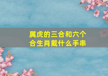 属虎的三合和六个合生肖戴什么手串