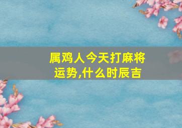 属鸡人今天打麻将运势,什么时辰吉