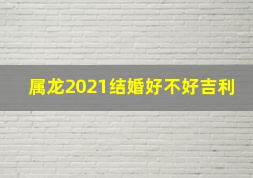 属龙2021结婚好不好吉利