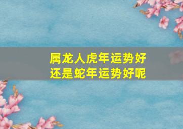 属龙人虎年运势好还是蛇年运势好呢