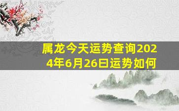 属龙今天运势查询2024年6月26曰运势如何