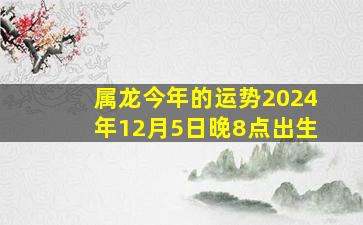 属龙今年的运势2024年12月5日晚8点出生