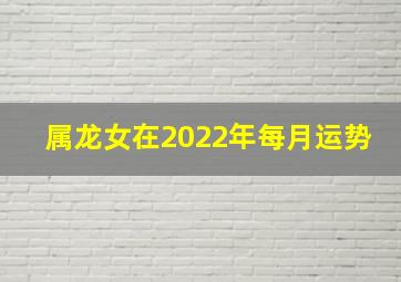 属龙女在2022年每月运势