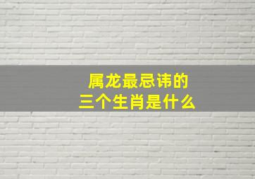 属龙最忌讳的三个生肖是什么