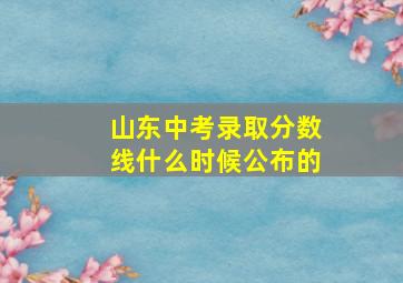 山东中考录取分数线什么时候公布的