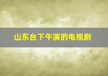 山东台下午演的电视剧