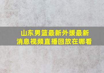 山东男篮最新外援最新消息视频直播回放在哪看