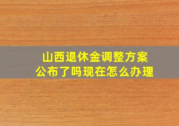 山西退休金调整方案公布了吗现在怎么办理