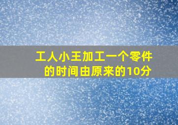 工人小王加工一个零件的时间由原来的10分