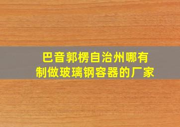 巴音郭楞自治州哪有制做玻璃钢容器的厂家