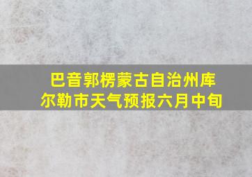 巴音郭楞蒙古自治州库尔勒市天气预报六月中旬