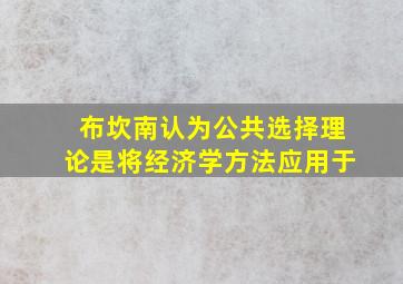 布坎南认为公共选择理论是将经济学方法应用于