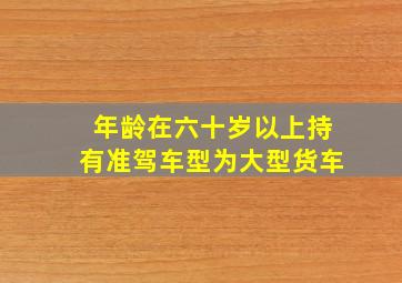 年龄在六十岁以上持有准驾车型为大型货车