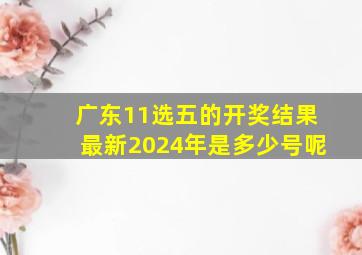 广东11选五的开奖结果最新2024年是多少号呢