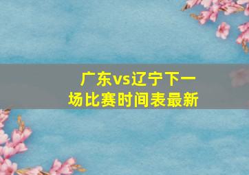 广东vs辽宁下一场比赛时间表最新